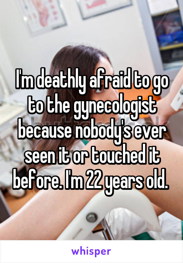 I'm deathly afraid to go to the gynecologist because nobody's ever seen it or touched it before. I'm 22 years old. 