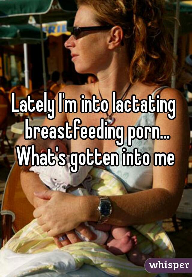 Lately I'm into lactating  breastfeeding porn... What's gotten into me 