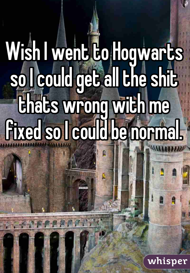 Wish I went to Hogwarts so I could get all the shit thats wrong with me fixed so I could be normal.