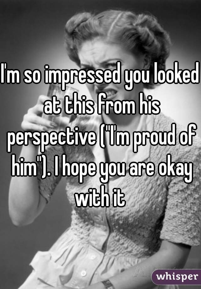 I'm so impressed you looked at this from his perspective ("I'm proud of him"). I hope you are okay with it 