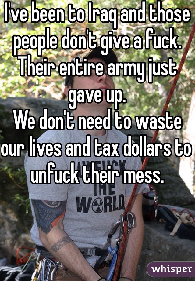 I've been to Iraq and those people don't give a fuck. Their entire army just gave up.
We don't need to waste our lives and tax dollars to unfuck their mess. 