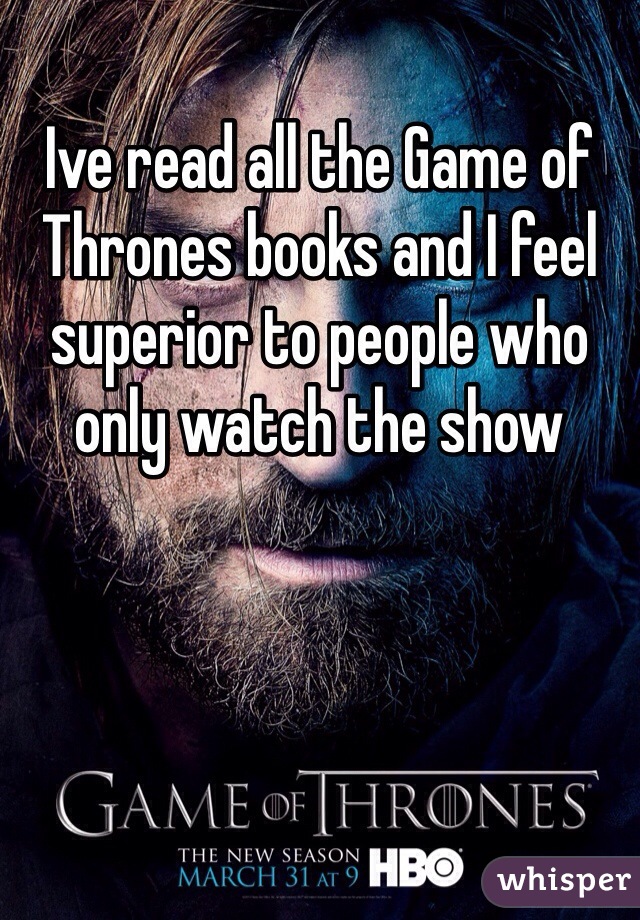 Ive read all the Game of Thrones books and I feel superior to people who only watch the show