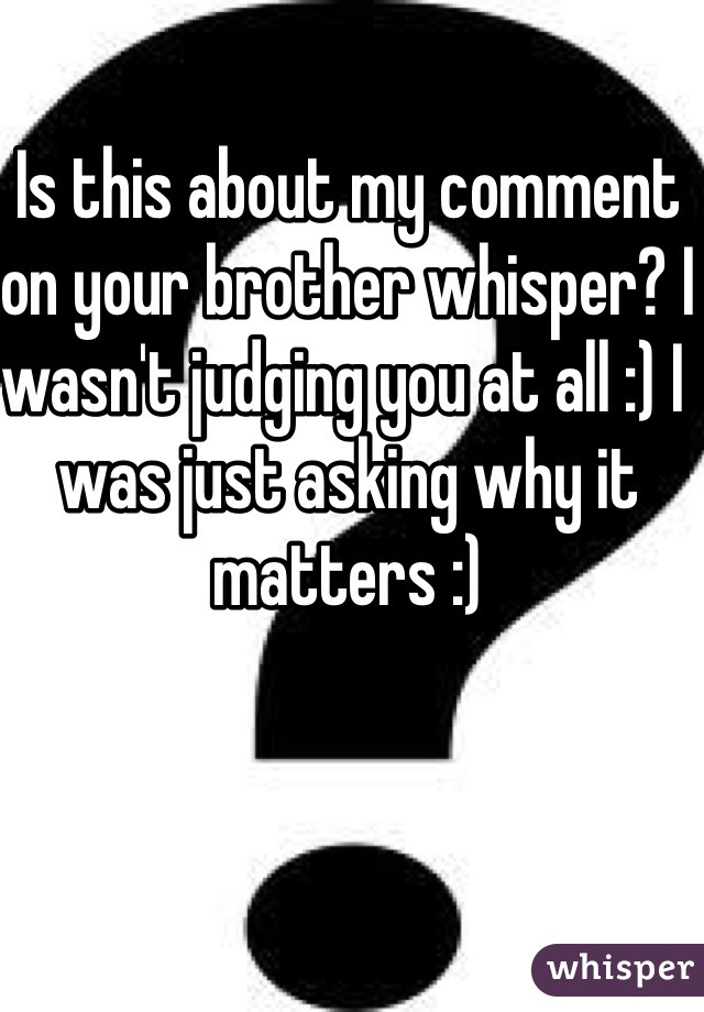 Is this about my comment on your brother whisper? I wasn't judging you at all :) I was just asking why it matters :)