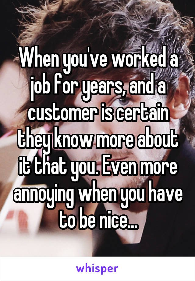 When you've worked a job for years, and a customer is certain they know more about it that you. Even more annoying when you have to be nice...