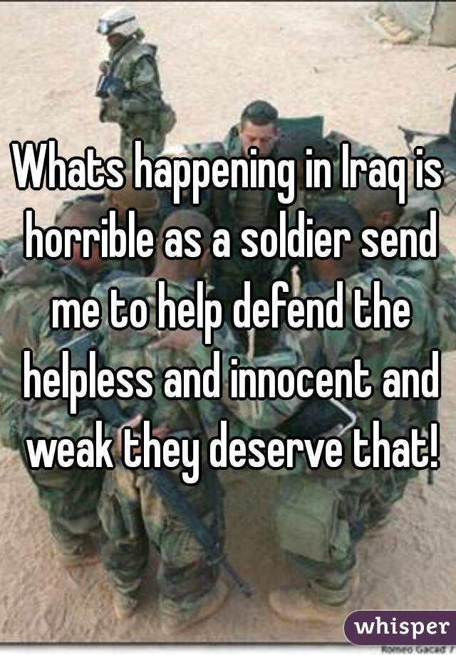 Whats happening in Iraq is horrible as a soldier send me to help defend the helpless and innocent and weak they deserve that!