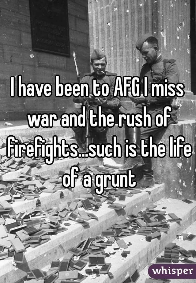 I have been to AFG I miss war and the rush of firefights...such is the life of a grunt