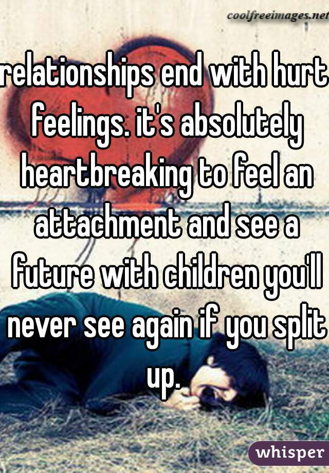relationships end with hurt feelings. it's absolutely heartbreaking to feel an attachment and see a future with children you'll never see again if you split up. 