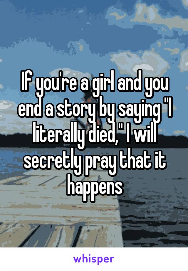 If you're a girl and you end a story by saying "I literally died," I will secretly pray that it happens