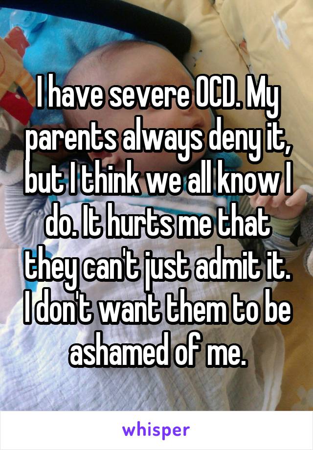 I have severe OCD. My parents always deny it, but I think we all know I do. It hurts me that they can't just admit it. I don't want them to be ashamed of me.