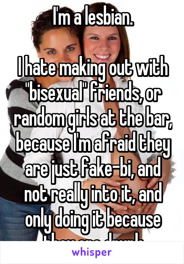 I'm a lesbian.

I hate making out with "bisexual" friends, or random girls at the bar, because I'm afraid they are just fake-bi, and not really into it, and only doing it because they are drunk