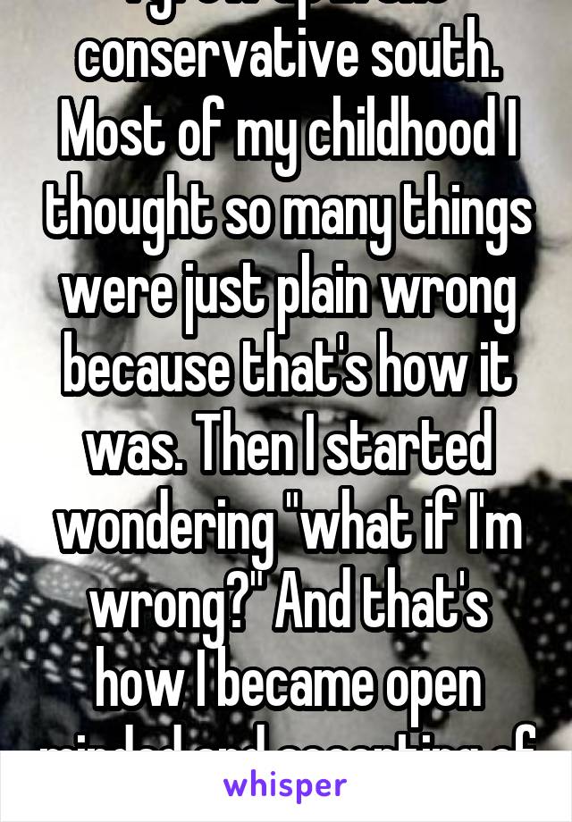 I grew up in the conservative south. Most of my childhood I thought so many things were just plain wrong because that's how it was. Then I started wondering "what if I'm wrong?" And that's how I became open minded and accepting of others.