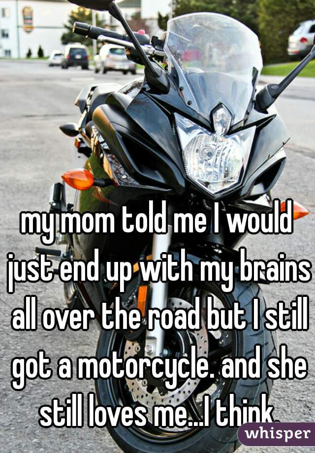 my mom told me I would just end up with my brains all over the road but I still got a motorcycle. and she still loves me...I think.