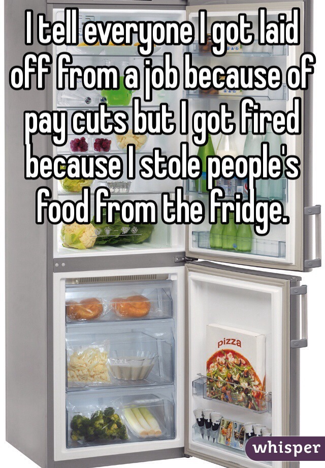 I tell everyone I got laid off from a job because of pay cuts but I got fired because I stole people's food from the fridge. 