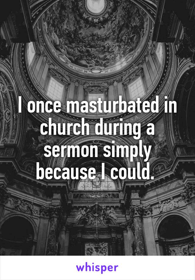 I once masturbated in church during a sermon simply because I could. 