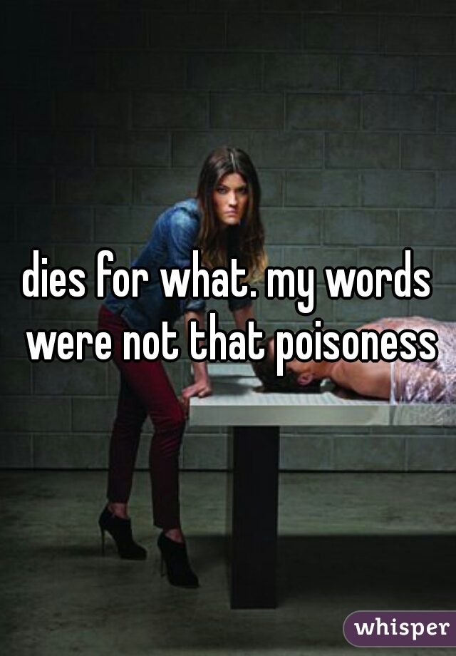dies for what. my words were not that poisoness