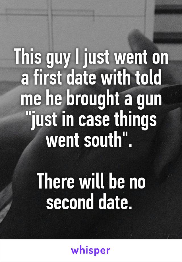 This guy I just went on a first date with told me he brought a gun "just in case things went south". 

There will be no second date. 