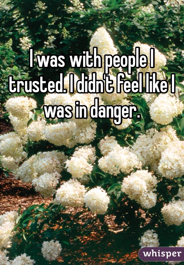 I was with people I trusted. I didn't feel like I was in danger. 