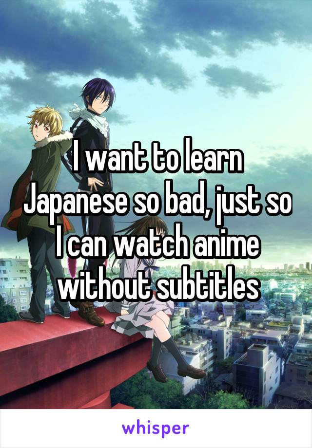 I want to learn Japanese so bad, just so I can watch anime without subtitles