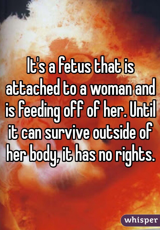 It's a fetus that is attached to a woman and is feeding off of her. Until it can survive outside of her body, it has no rights.