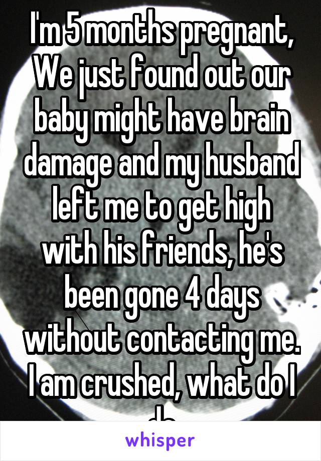 I'm 5 months pregnant, We just found out our baby might have brain damage and my husband left me to get high with his friends, he's been gone 4 days without contacting me. I am crushed, what do I do