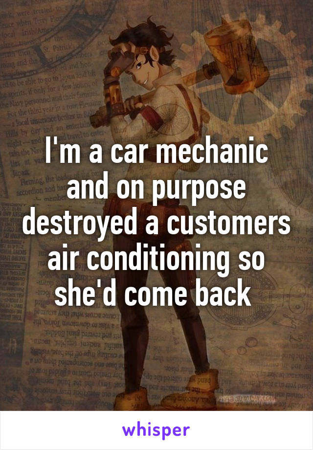 I'm a car mechanic and on purpose destroyed a customers air conditioning so she'd come back 