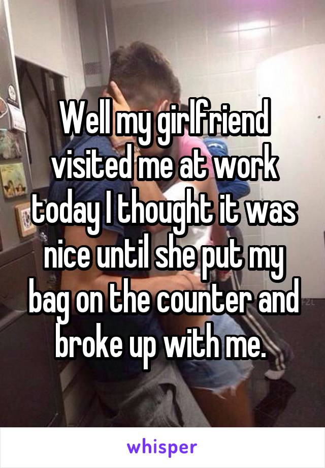 Well my girlfriend visited me at work today I thought it was nice until she put my bag on the counter and broke up with me. 