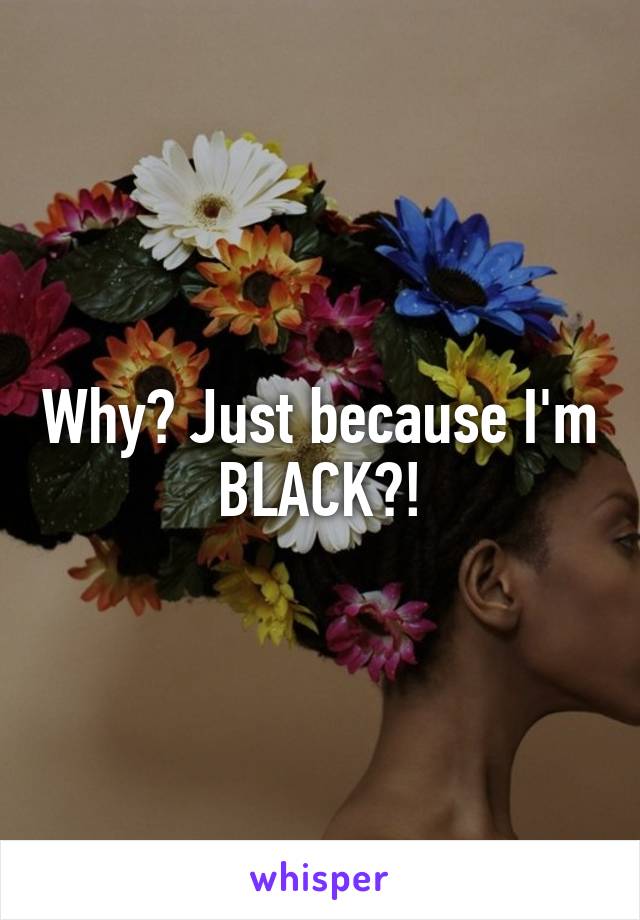 Why? Just because I'm BLACK?!