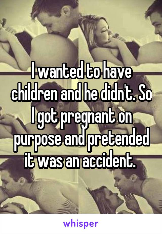 I wanted to have children and he didn't. So I got pregnant on purpose and pretended it was an accident. 