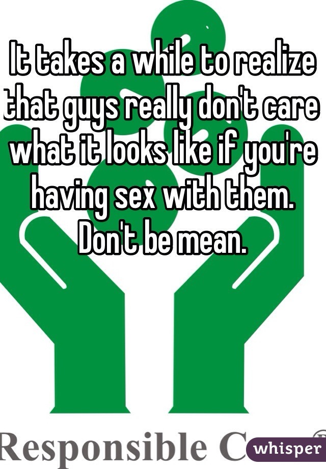It takes a while to realize that guys really don't care what it looks like if you're having sex with them. Don't be mean. 
