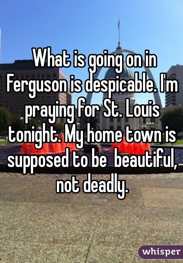  What is going on in Ferguson is despicable. I'm praying for St. Louis tonight. My home town is supposed to be  beautiful, not deadly. 