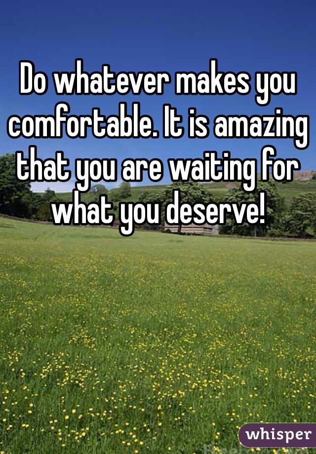 Do whatever makes you comfortable. It is amazing that you are waiting for what you deserve!