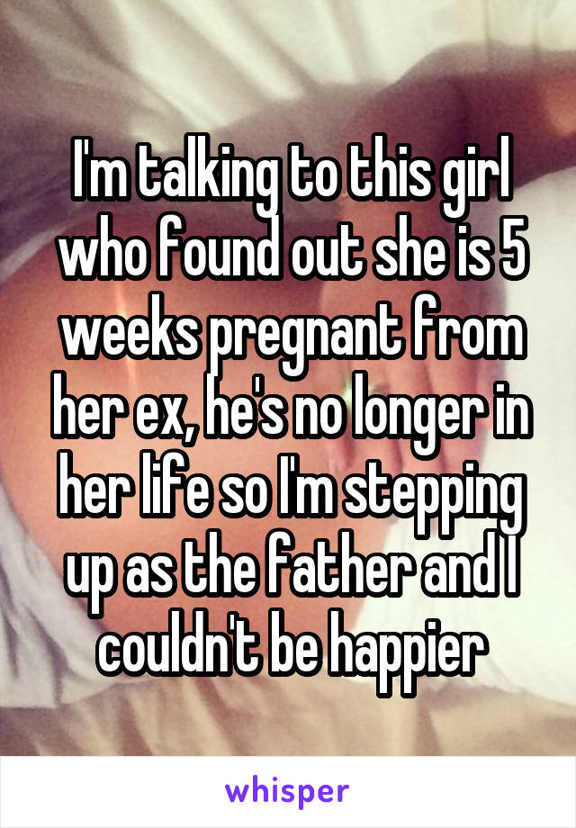 I'm talking to this girl who found out she is 5 weeks pregnant from her ex, he's no longer in her life so I'm stepping up as the father and I couldn't be happier