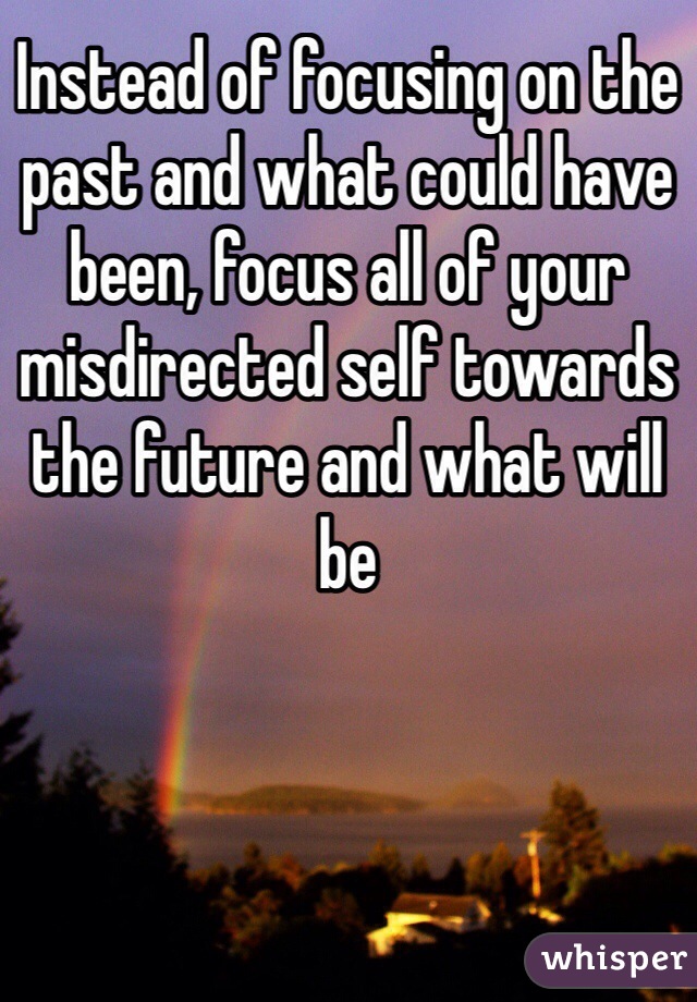 Instead of focusing on the past and what could have been, focus all of your misdirected self towards the future and what will be