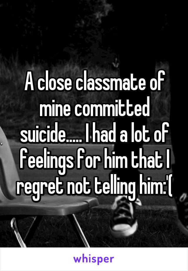 A close classmate of mine committed suicide..... I had a lot of feelings for him that I regret not telling him:'(
