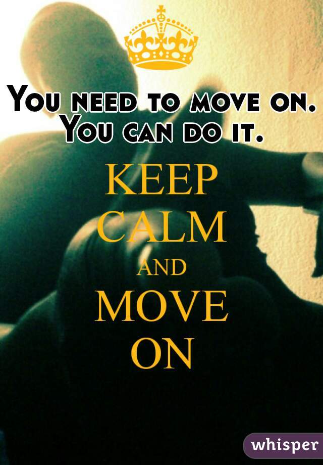 You need to move on. You can do it. 