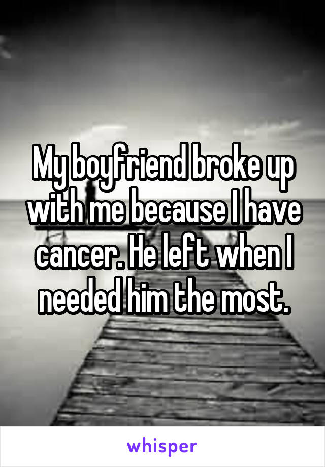 My boyfriend broke up with me because I have cancer. He left when I needed him the most.