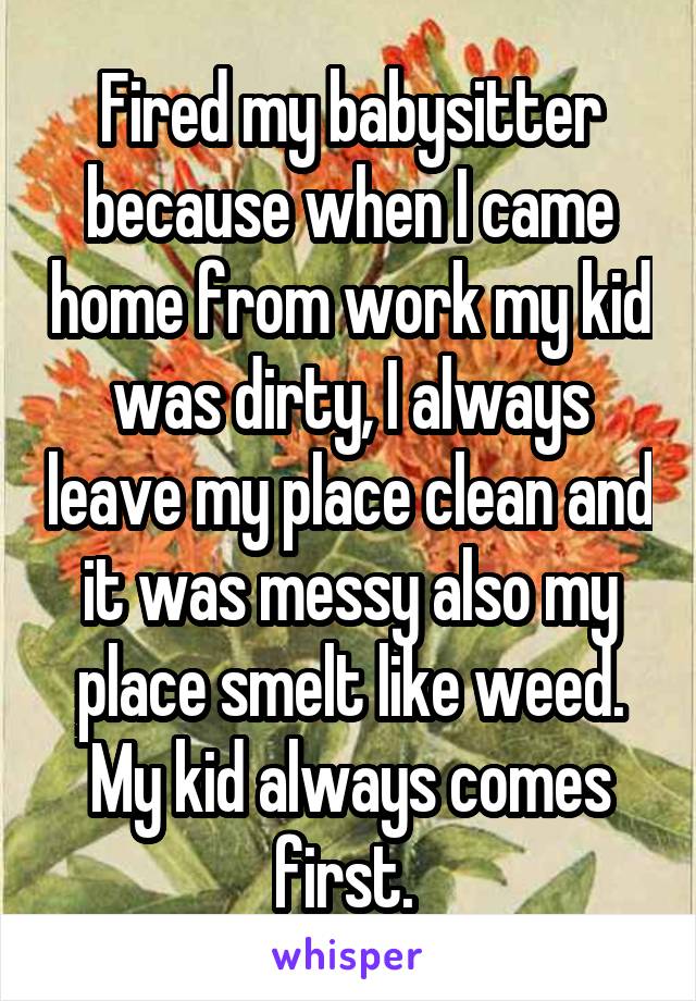 Fired my babysitter because when I came home from work my kid was dirty, I always leave my place clean and it was messy also my place smelt like weed. My kid always comes first. 