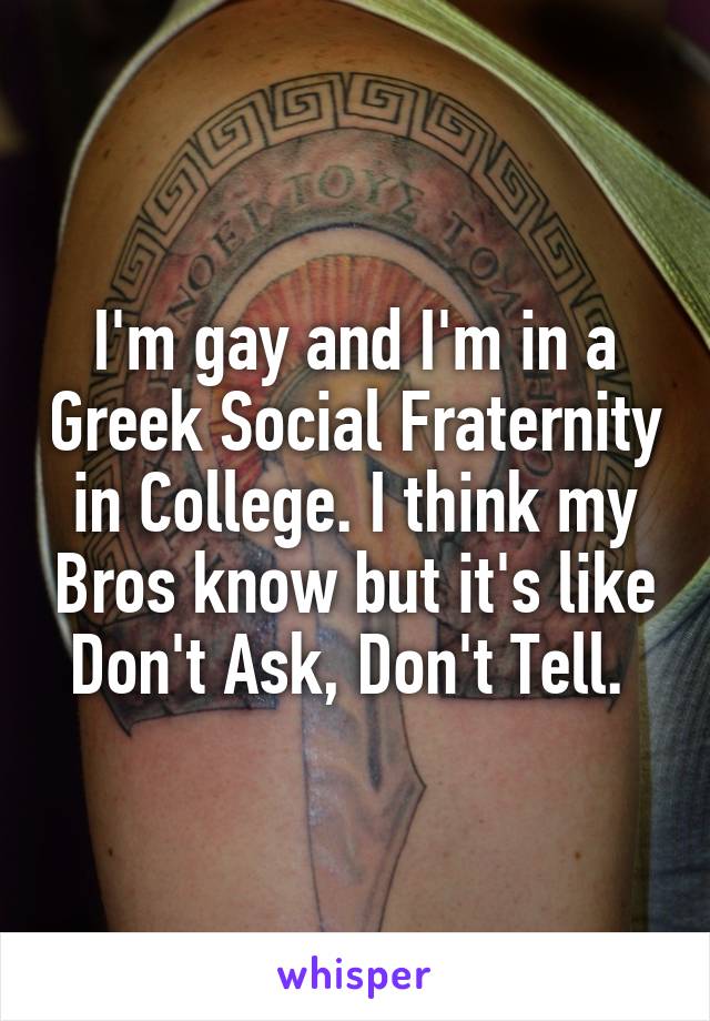 I'm gay and I'm in a Greek Social Fraternity in College. I think my Bros know but it's like Don't Ask, Don't Tell. 