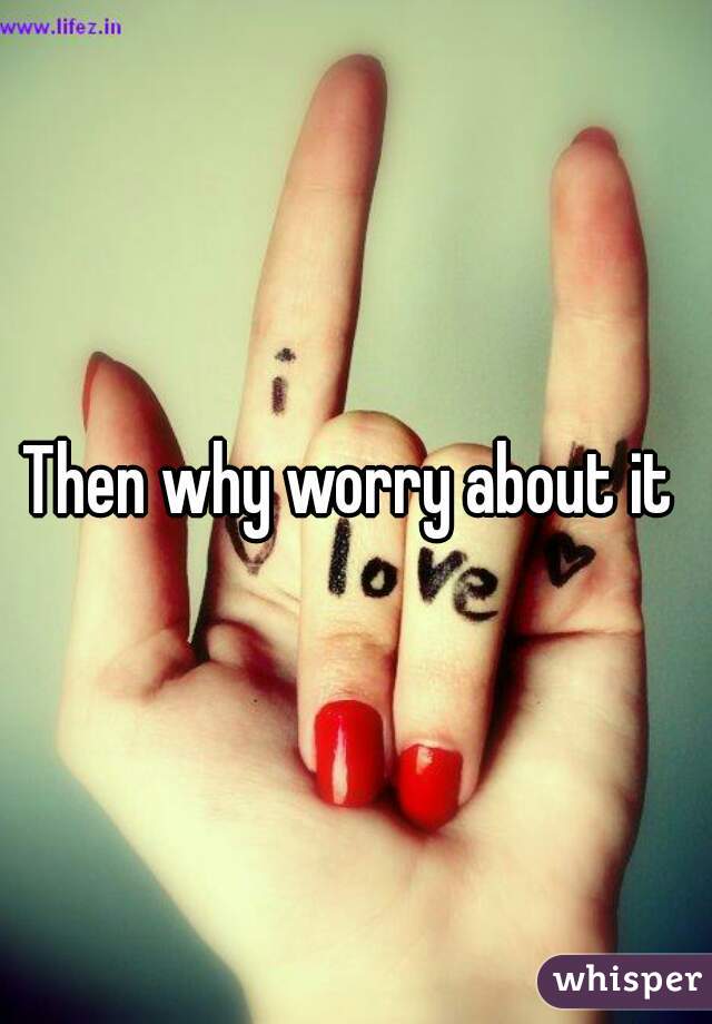 Then why worry about it 