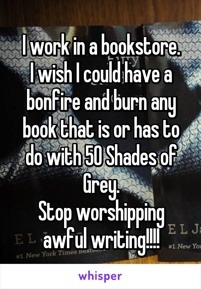 I work in a bookstore.
I wish I could have a bonfire and burn any book that is or has to do with 50 Shades of Grey.
Stop worshipping awful writing!!!!
