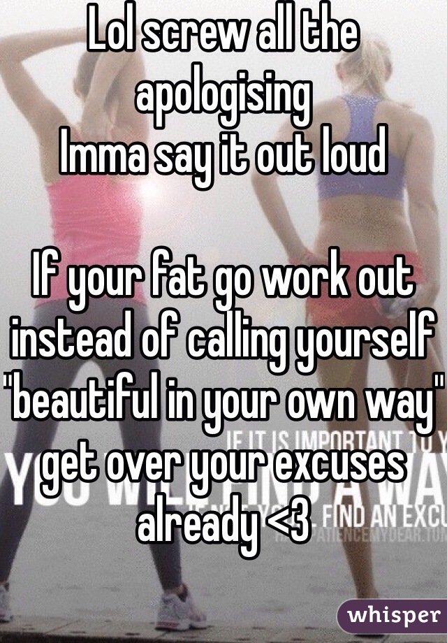 Lol screw all the apologising
Imma say it out loud

If your fat go work out instead of calling yourself "beautiful in your own way" get over your excuses already <3