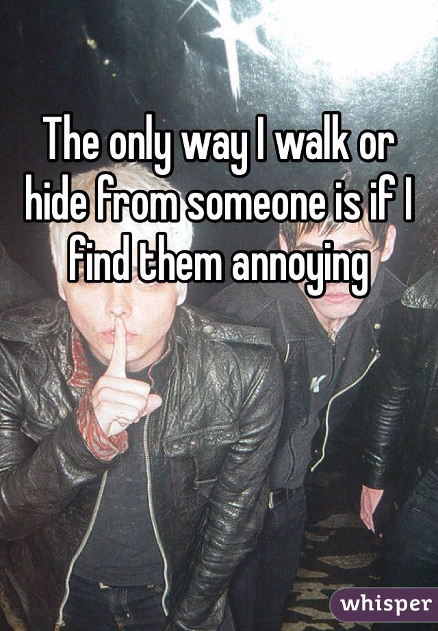The only way I walk or hide from someone is if I find them annoying 