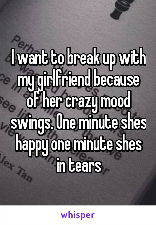 I want to break up with my girlfriend because of her crazy mood swings. One minute shes happy one minute shes in tears