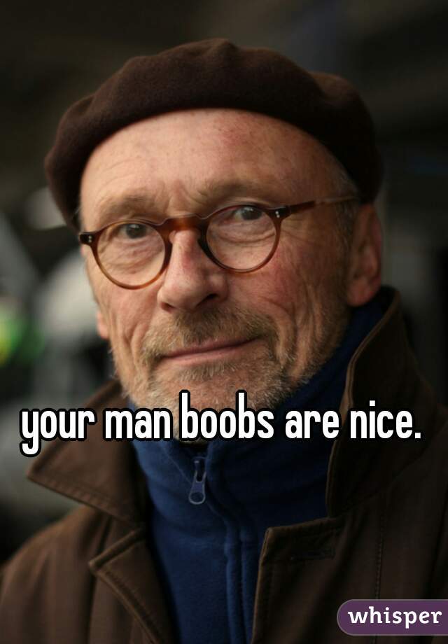 your man boobs are nice. 