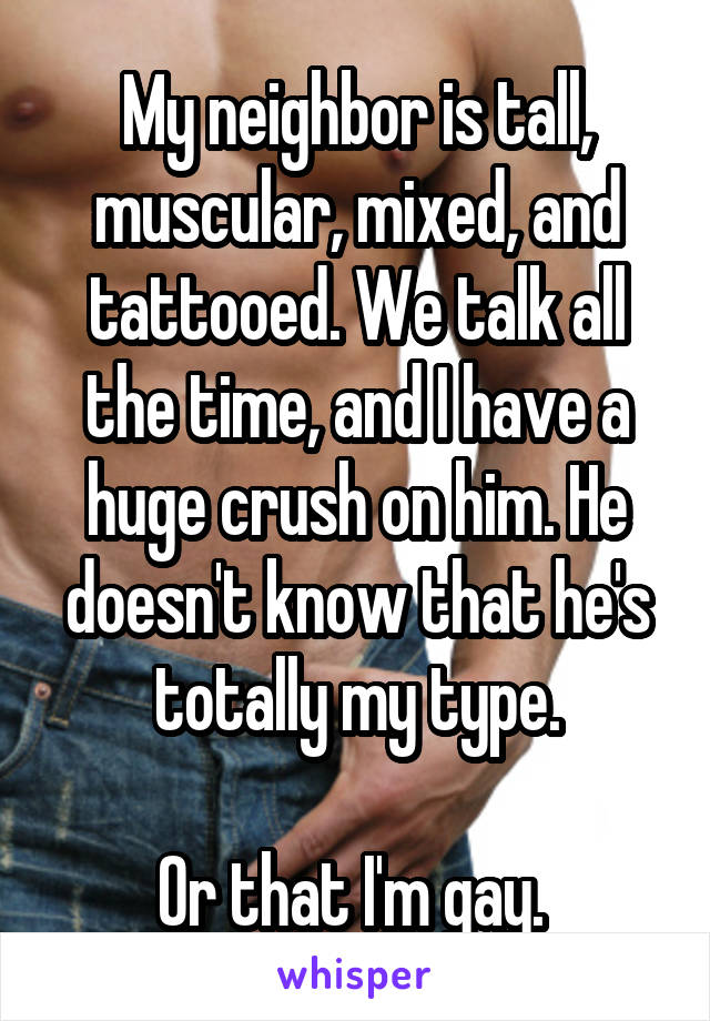 My neighbor is tall, muscular, mixed, and tattooed. We talk all the time, and I have a huge crush on him. He doesn't know that he's totally my type.

Or that I'm gay. 
