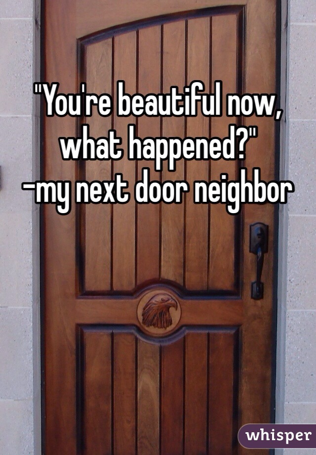 "You're beautiful now, what happened?" 
-my next door neighbor 