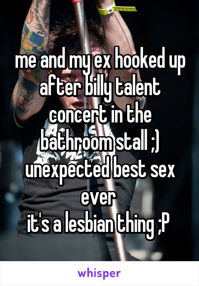 me and my ex hooked up after billy talent concert in the bathroom stall ;) unexpected best sex ever 
it's a lesbian thing ;P 