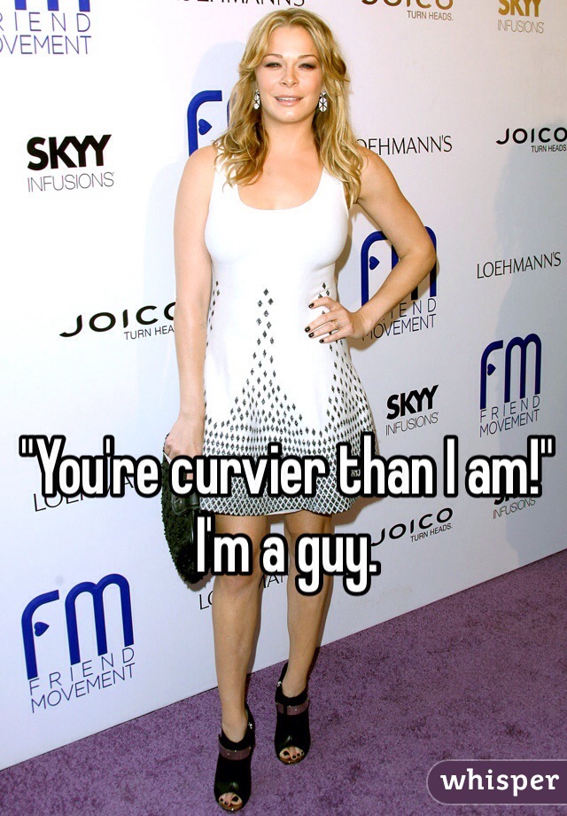 "You're curvier than I am!" I'm a guy. 
