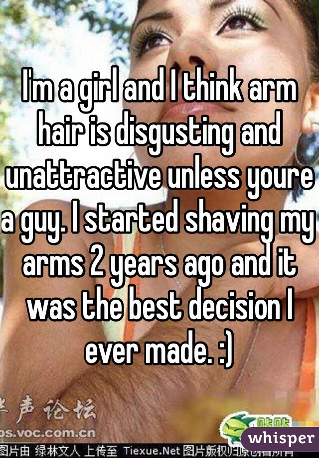 I'm a girl and I think arm hair is disgusting and unattractive unless youre a guy. I started shaving my arms 2 years ago and it was the best decision I ever made. :)