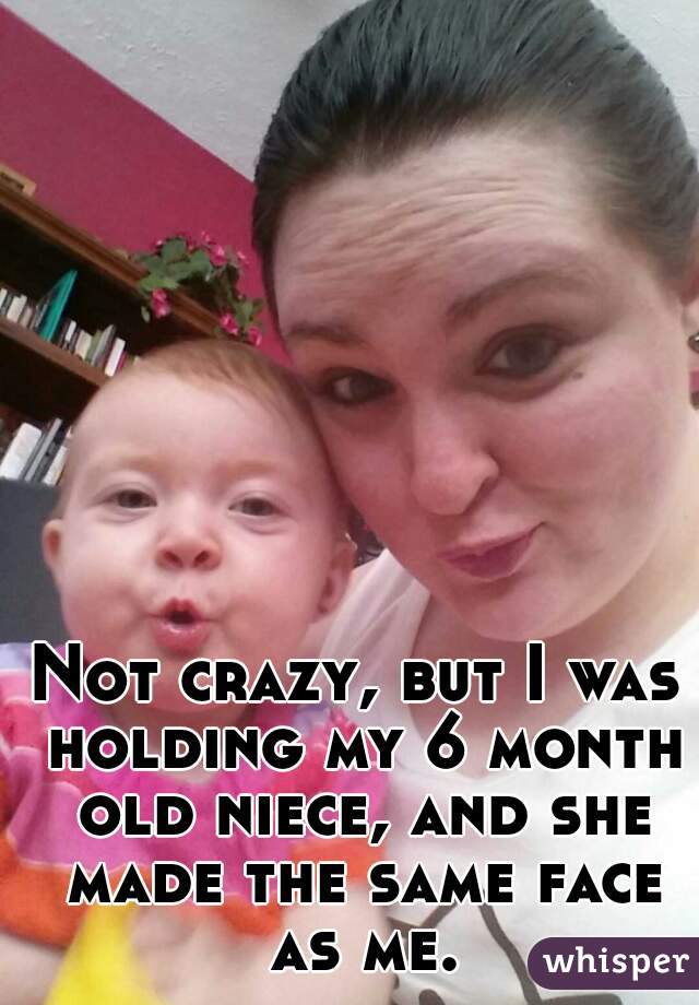 Not crazy, but I was holding my 6 month old niece, and she made the same face as me.